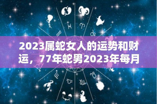 2023属蛇女人的运势和财运，77年蛇男2023年每月运程