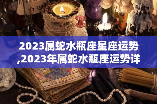 2023属蛇水瓶座星座运势,2023年属蛇水瓶座运势详解