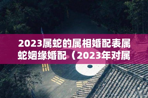 2023属蛇的属相婚配表属蛇姻缘婚配（2023年对属蛇的人有什么影响）