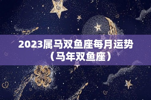 2023属马双鱼座每月运势（马年双鱼座）