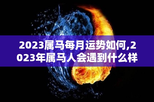 2023属马每月运势如何,2023年属马人会遇到什么样的惊喜