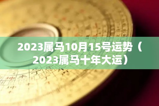 2023属马10月15号运势（2023属马十年大运）
