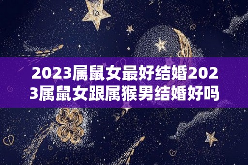 2023属鼠女最好结婚2023属鼠女跟属猴男结婚好吗（属鼠女与属猴男婚姻相配吗）