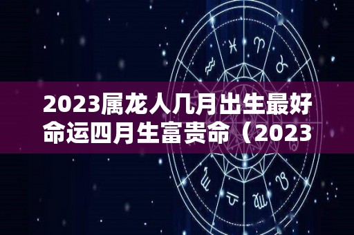 2023属龙人几月出生最好命运四月生富贵命（2023年生肖龙每个月运程如何）