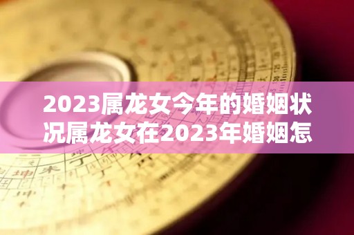 2023属龙女今年的婚姻状况属龙女在2023年婚姻怎么样（属龙女2023年的运势及运程）