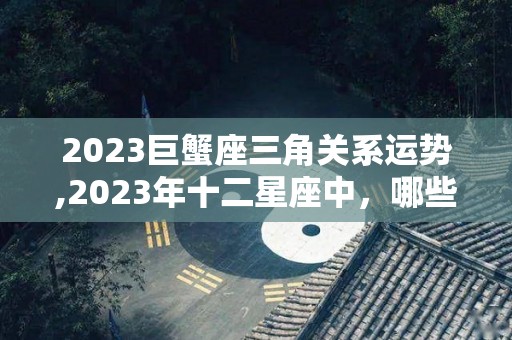 2023巨蟹座三角关系运势,2023年十二星座中，哪些星座是幸运的
