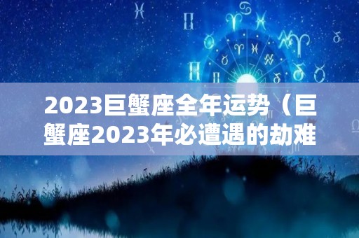 2023巨蟹座全年运势（巨蟹座2023年必遭遇的劫难）