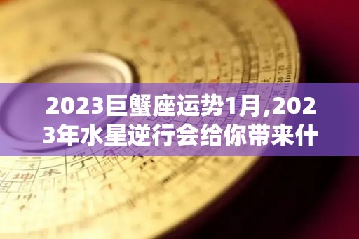 2023巨蟹座运势1月,2023年水星逆行会给你带来什么影响？