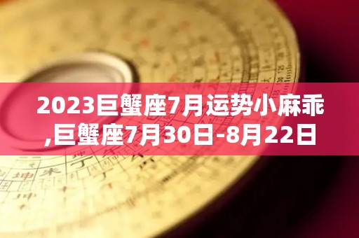 2023巨蟹座7月运势小麻乖,巨蟹座7月30日-8月22日桃花运势提升，桃花运势提升