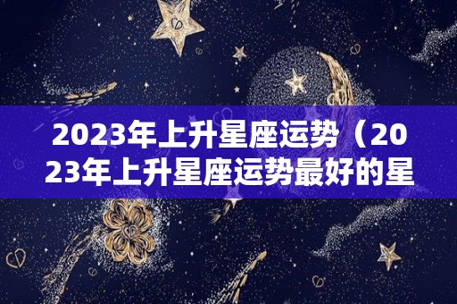 2023年上升星座运势（2023年上升星座运势最好的星座）