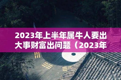2023年上半年属牛人要出大事财富出问题（2023年属牛人的财运如何）