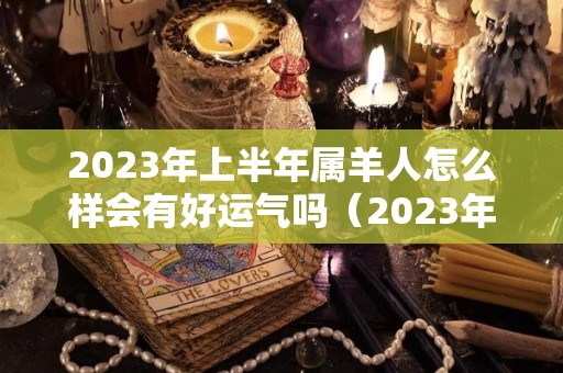 2023年上半年属羊人怎么样会有好运气吗（2023年属羊的人今年怎么样）