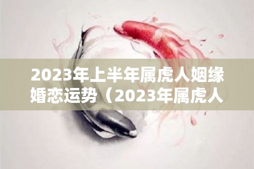 2023年上半年属虎人姻缘婚恋运势（2023年属虎人的全年运势如何）