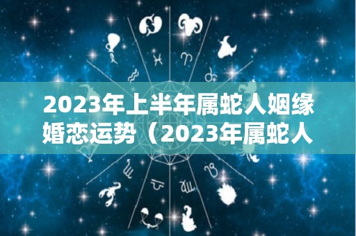 2023年上半年属蛇人姻缘婚恋运势（2023年属蛇人的感情和婚姻）