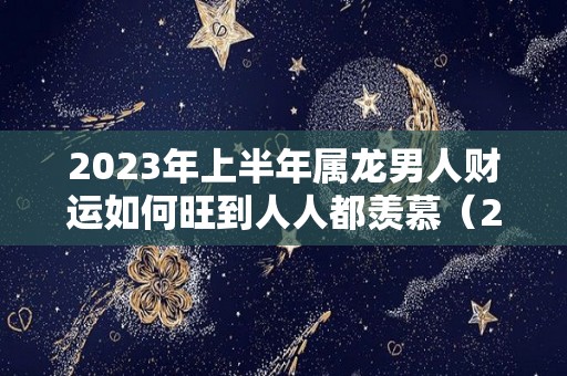 2023年上半年属龙男人财运如何旺到人人都羡慕（2023龙年男的运势）