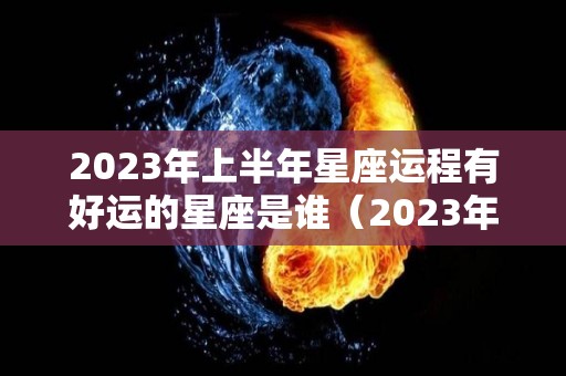 2023年上半年星座运程有好运的星座是谁（2023年运气最旺的三大星座）