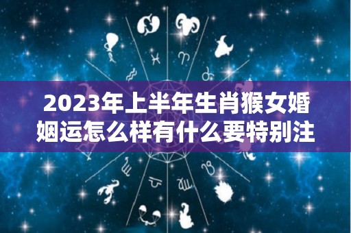 2023年上半年生肖猴女婚姻运怎么样有什么要特别注意吗（2023年属猴人的全年运势女性）