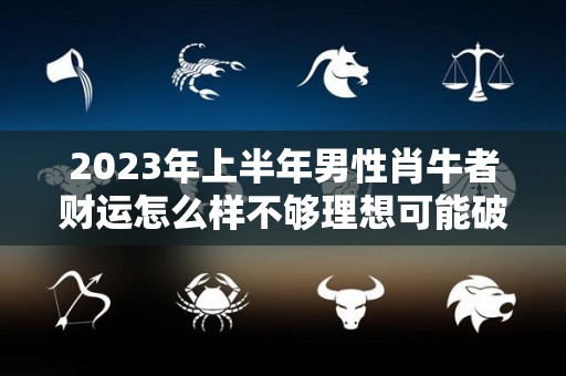 2023年上半年男性肖牛者财运怎么样不够理想可能破财（2023年属牛人的运势运程大全完整版详解）