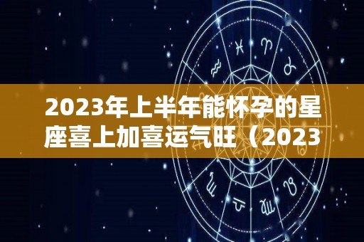 2023年上半年能怀孕的星座喜上加喜运气旺（2023年运气最旺的三大星座）