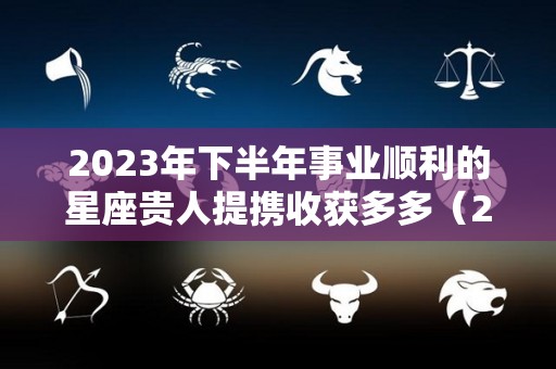 2023年下半年事业顺利的星座贵人提携收获多多（2023年生肖运势）