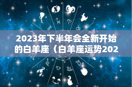 2023年下半年会全新开始的白羊座（白羊座运势2023年运势详解）