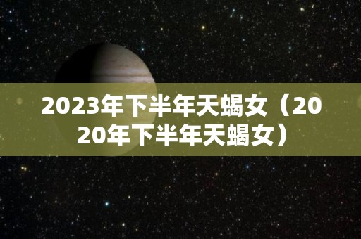 2023年下半年天蝎女（2020年下半年天蝎女）
