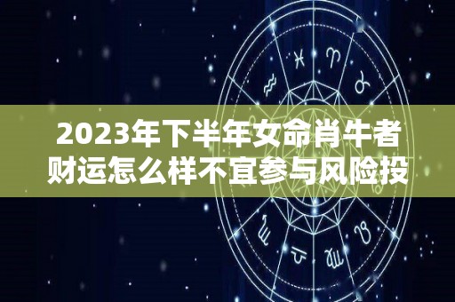 2023年下半年女命肖牛者财运怎么样不宜参与风险投资（2023年生肖牛的全年运势如何）