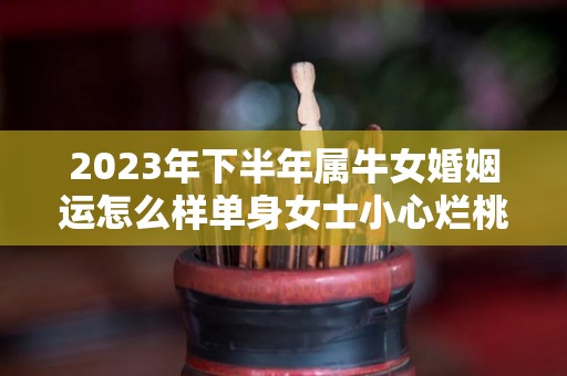 2023年下半年属牛女婚姻运怎么样单身女士小心烂桃花（2023年属牛女人的全年运势）