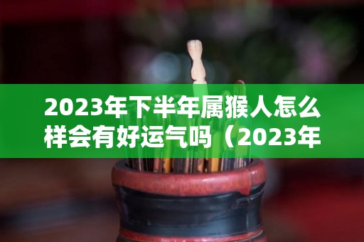 2023年下半年属猴人怎么样会有好运气吗（2023年属猴的运势和财运）