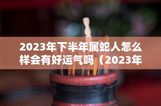 2023年下半年属蛇人怎么样会有好运气吗（2023年属蛇人的全年运）