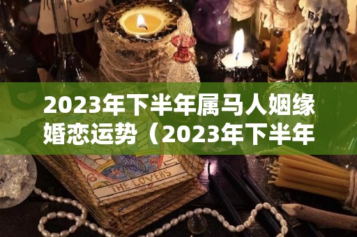 2023年下半年属马人姻缘婚恋运势（2023年下半年属马人姻缘婚恋运势如何）