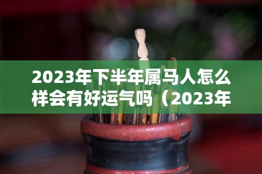 2023年下半年属马人怎么样会有好运气吗（2023年 属马）