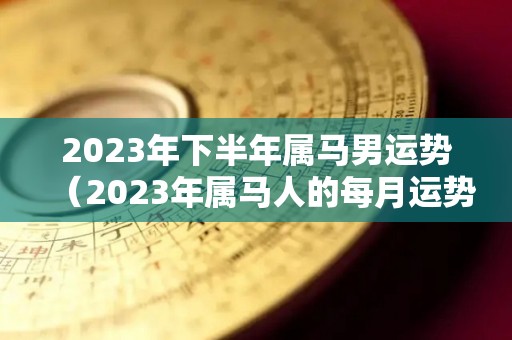 2023年下半年属马男运势（2023年属马人的每月运势）