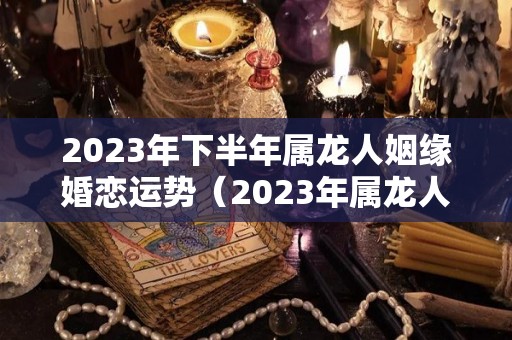 2023年下半年属龙人姻缘婚恋运势（2023年属龙人的感情婚姻）