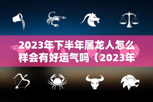 2023年下半年属龙人怎么样会有好运气吗（2023年属龙好不好）