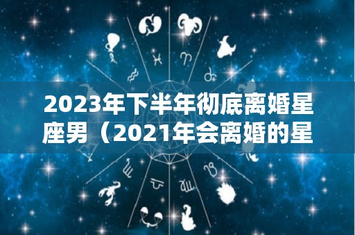 2023年下半年彻底离婚星座男（2021年会离婚的星座女）