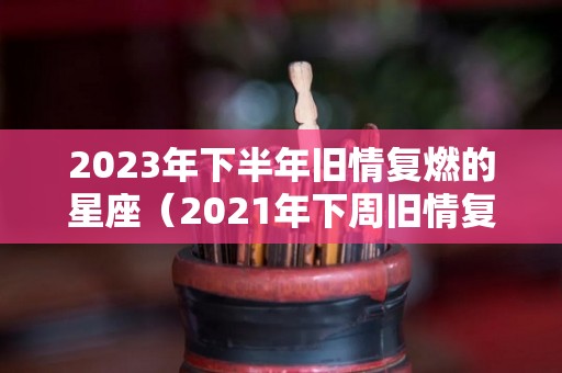 2023年下半年旧情复燃的星座（2021年下周旧情复合的星座）