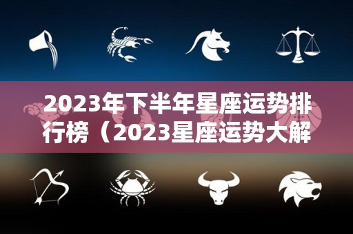 2023年下半年星座运势排行榜（2023星座运势大解析）