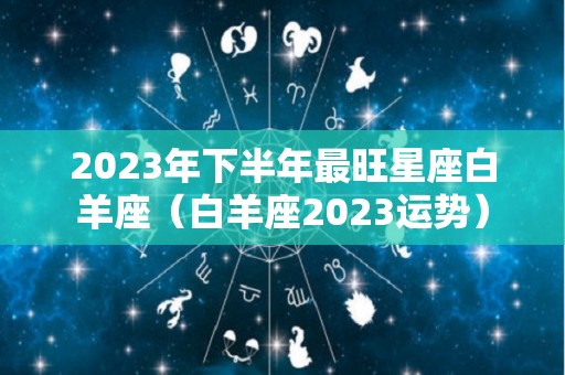 2023年下半年最旺星座白羊座（白羊座2023运势）