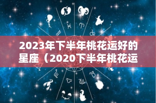 2023年下半年桃花运好的星座（2020下半年桃花运好的生肖）