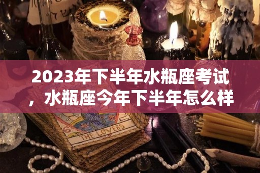 2023年下半年水瓶座考试，水瓶座今年下半年怎么样