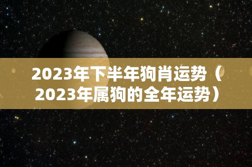 2023年下半年狗肖运势（2023年属狗的全年运势）