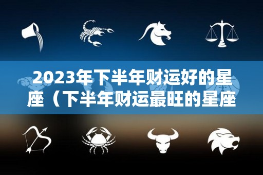 2023年下半年财运好的星座（下半年财运最旺的星座）