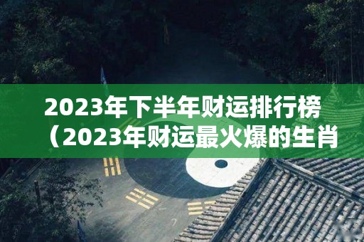 2023年下半年财运排行榜（2023年财运最火爆的生肖）