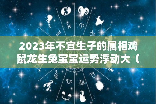 2023年不宜生子的属相鸡鼠龙生兔宝宝运势浮动大（2023年生肖鸡运势详解）