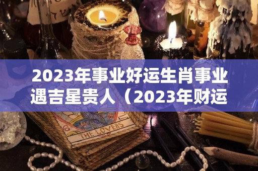 2023年事业好运生肖事业遇吉星贵人（2023年财运最好的五大生肖）