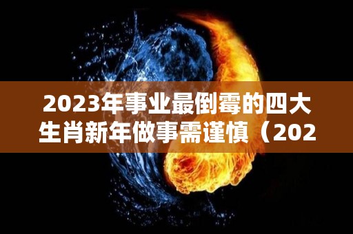 2023年事业最倒霉的四大生肖新年做事需谨慎（2023年财运最旺的生肖排行榜）