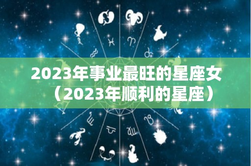 2023年事业最旺的星座女（2023年顺利的星座）
