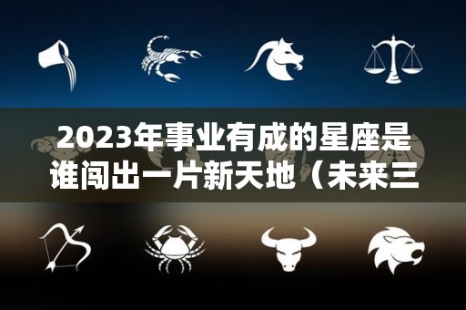 2023年事业有成的星座是谁闯出一片新天地（未来三年事业运最好的星座）