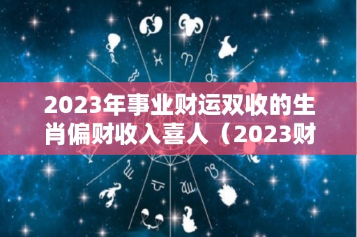 2023年事业财运双收的生肖偏财收入喜人（2023财运最好的五大生肖）